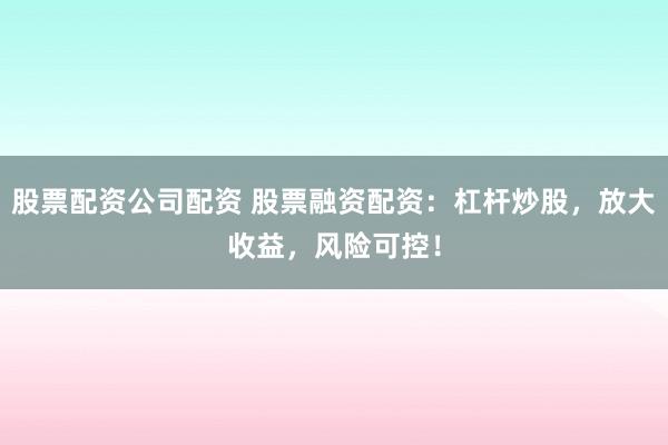 股票配资公司配资 股票融资配资：杠杆炒股，放大收益，风险可控！