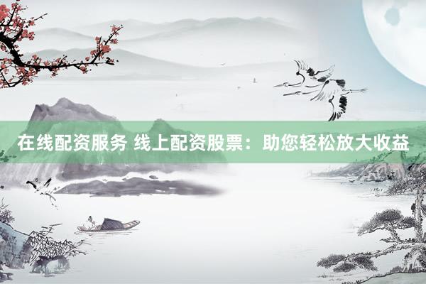 在线配资服务 线上配资股票：助您轻松放大收益