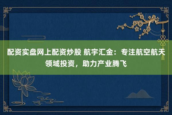 配资实盘网上配资炒股 航宇汇金：专注航空航天领域投资，助力产业腾飞
