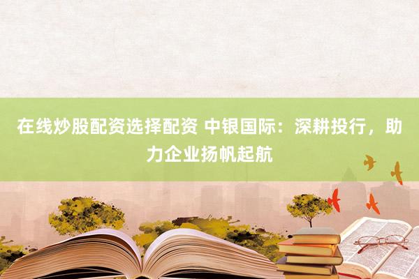在线炒股配资选择配资 中银国际:深耕投行,助力企业扬帆起航