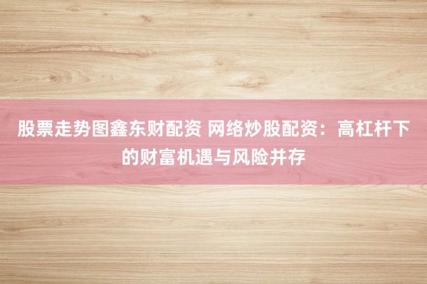 股票走势图鑫东财配资 网络炒股配资：高杠杆下的财富机遇与风险并存