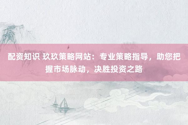 配资知识 玖玖策略网站:专业策略指导,助您把握市场脉动,决胜投资之路