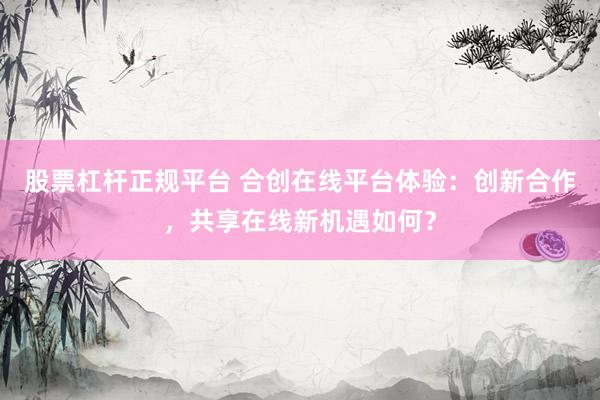 股票杠杆正规平台 合创在线平台体验:创新合作,共享在线新机遇如何?