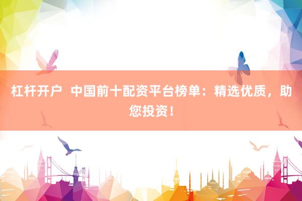 杠杆开户 中国前十配资平台榜单:精选优质,助您投资!