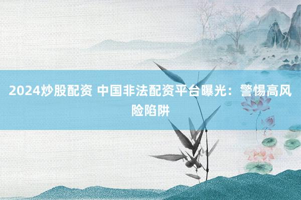 2024炒股配资 中国非法配资平台曝光:警惕高风险陷阱