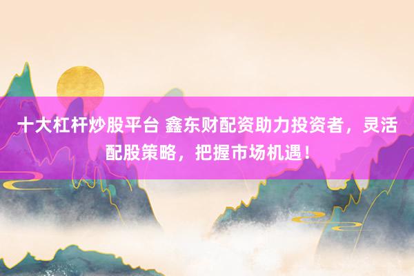 十大杠杆炒股平台 鑫东财配资助力投资者，灵活配股策略，把握市场机遇！