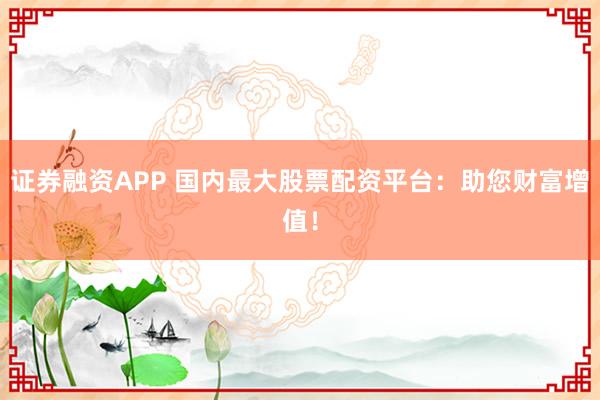 证券融资APP 国内最大股票配资平台：助您财富增值！