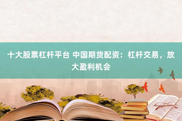 十大股票杠杆平台 中国期货配资：杠杆交易，放大盈利机会