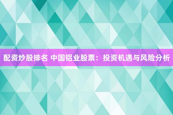 配资炒股排名 中国铝业股票：投资机遇与风险分析