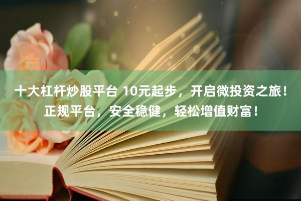 十大杠杆炒股平台 10元起步，开启微投资之旅！正规平台，安全稳健，轻松增值财富！