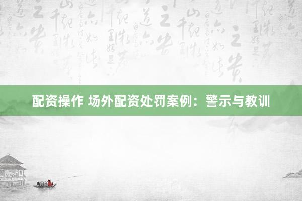 配资操作 场外配资处罚案例：警示与教训