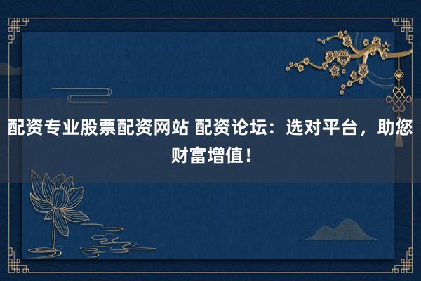 配资专业股票配资网站 配资论坛：选对平台，助您财富增值！