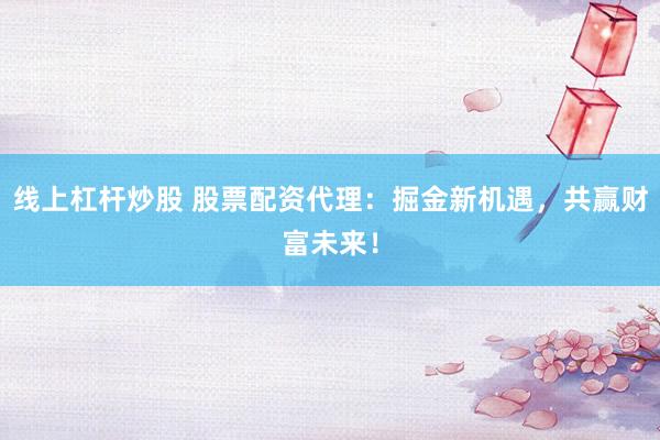线上杠杆炒股 股票配资代理：掘金新机遇，共赢财富未来！
