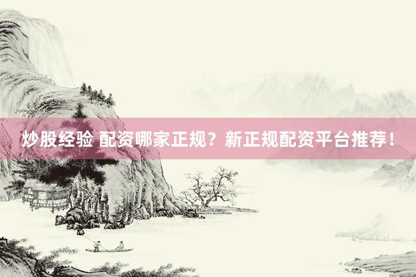 炒股经验 配资哪家正规？新正规配资平台推荐！