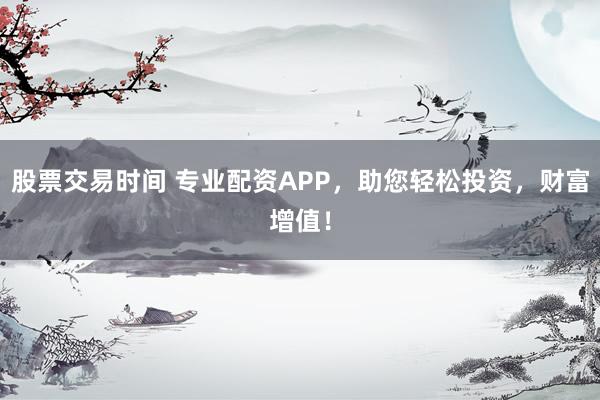 股票交易时间 专业配资APP,助您轻松投资,财富增值!