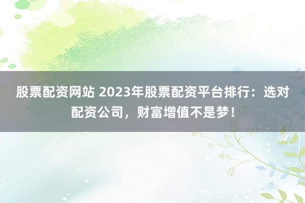 股票配资网站 2023年股票配资平台排行：选对配资公司，财富增值不是梦！