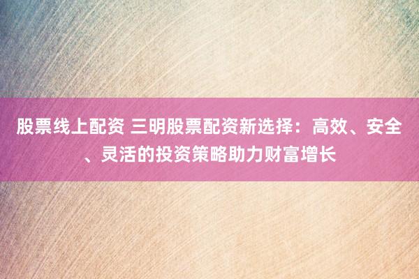 股票线上配资 三明股票配资新选择：高效、安全、灵活的投资策略助力财富增长