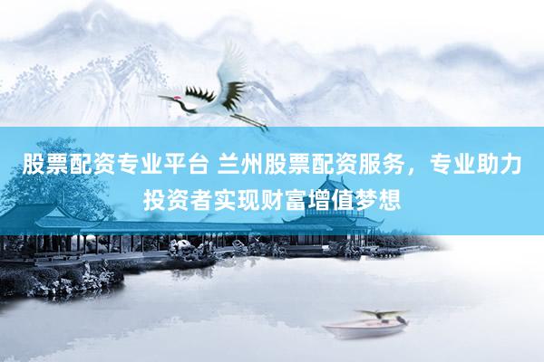股票配资专业平台 兰州股票配资服务,专业助力投资者实现财富增值梦想
