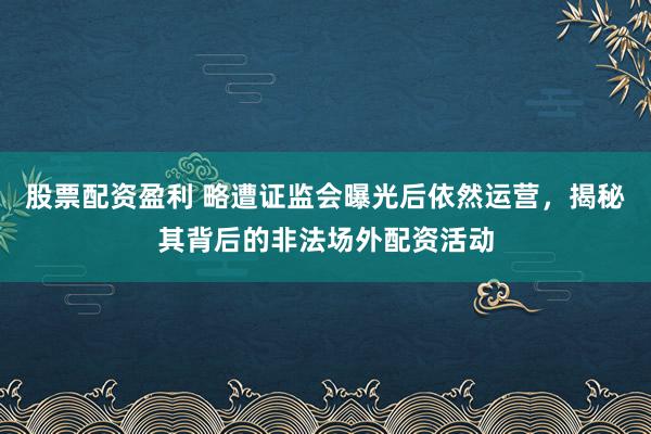 股票配资盈利 略遭证监会曝光后依然运营，揭秘其背后的非法场外配资活动