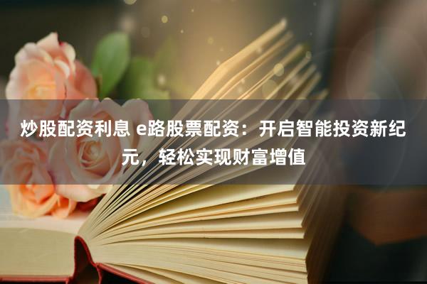 炒股配资利息 e路股票配资：开启智能投资新纪元，轻松实现财富增值