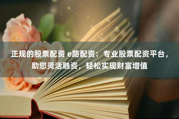 正规的股票配资 e路配资：专业股票配资平台，助您灵活融资，轻松实现财富增值