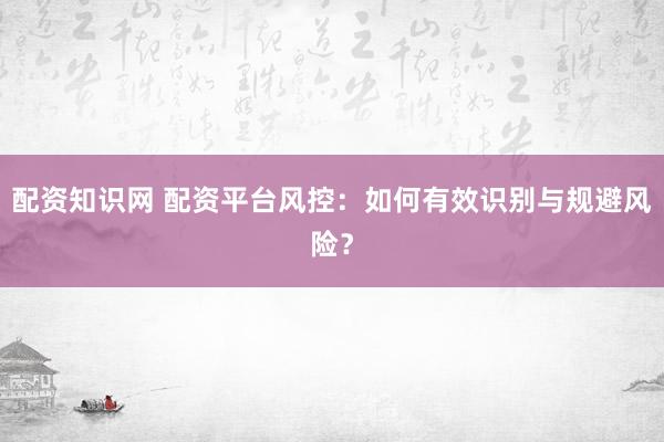 配资知识网 配资平台风控：如何有效识别与规避风险？