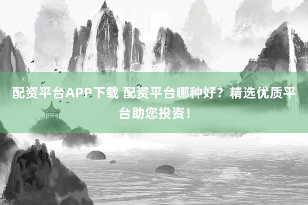 配资平台APP下载 配资平台哪种好？精选优质平台助您投资！