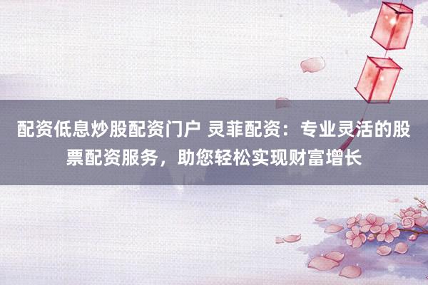 配资低息炒股配资门户 灵菲配资：专业灵活的股票配资服务，助您轻松实现财富增长