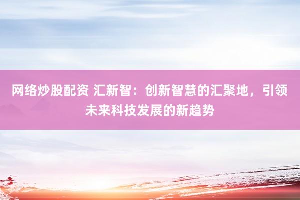 网络炒股配资 汇新智：创新智慧的汇聚地，引领未来科技发展的新趋势