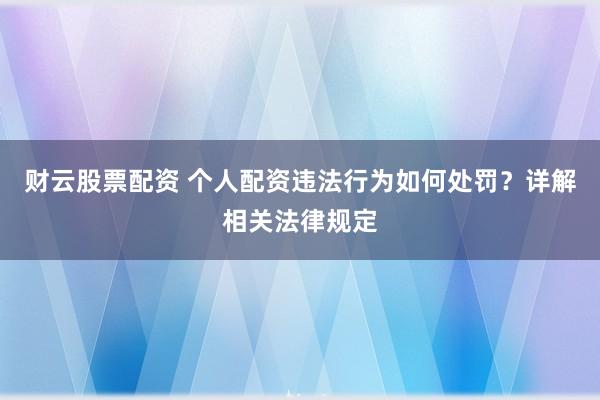 财云股票配资 个人配资违法行为如何处罚？详解相关法律规定