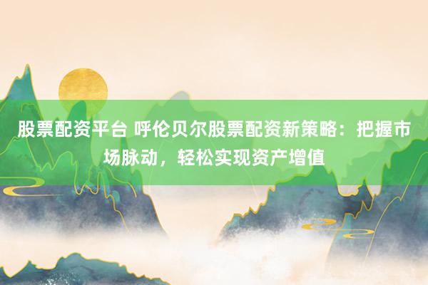 股票配资平台 呼伦贝尔股票配资新策略：把握市场脉动，轻松实现资产增值