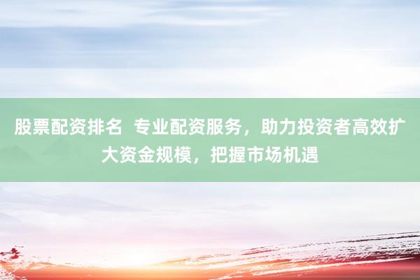 股票配资排名  专业配资服务，助力投资者高效扩大资金规模，把握市场机遇