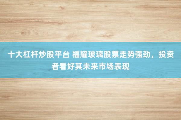 十大杠杆炒股平台 福耀玻璃股票走势强劲，投资者看好其未来市场表现