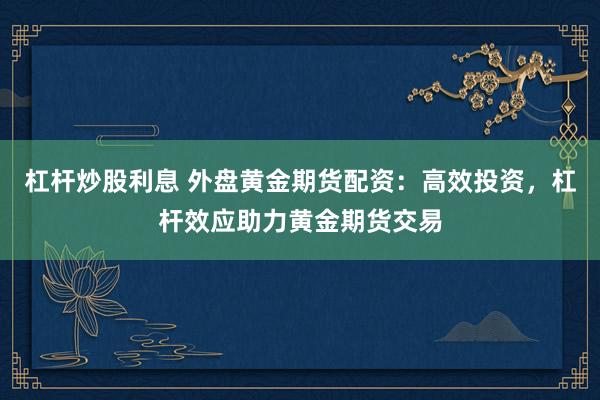 杠杆炒股利息 外盘黄金期货配资:高效投资,杠杆效应助力黄金期货交易
