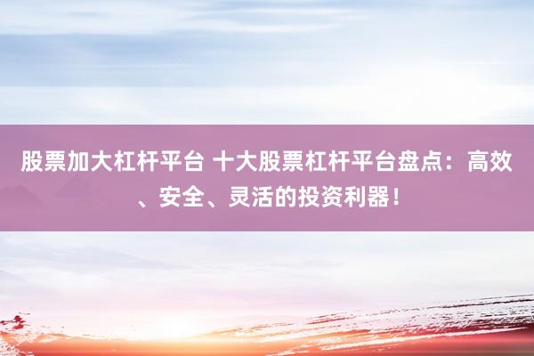 股票加大杠杆平台 十大股票杠杆平台盘点：高效、安全、灵活的投资利器！