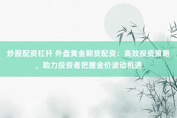 炒股配资杠杆 外盘黄金期货配资：高效投资策略，助力投资者把握金价波动机遇