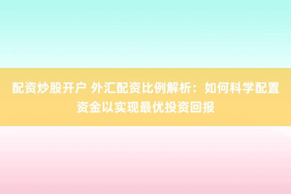 配资炒股开户 外汇配资比例解析：如何科学配置资金以实现最优投资回报