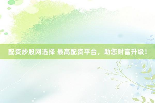 配资炒股网选择 最高配资平台，助您财富升级！