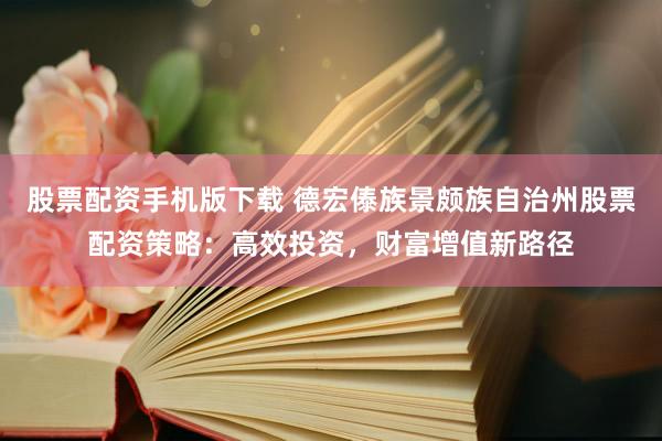 股票配资手机版下载 德宏傣族景颇族自治州股票配资策略：高效投资，财富增值新路径