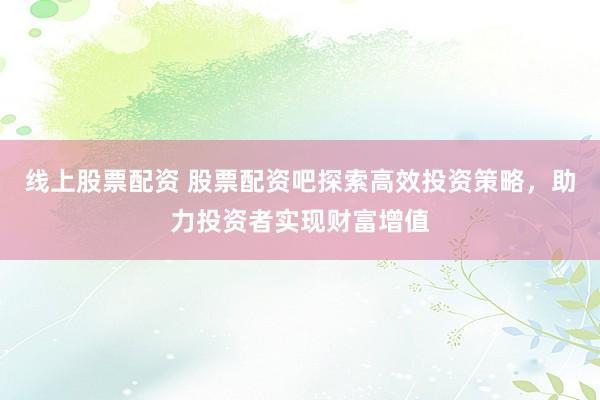 线上股票配资 股票配资吧探索高效投资策略，助力投资者实现财富增值