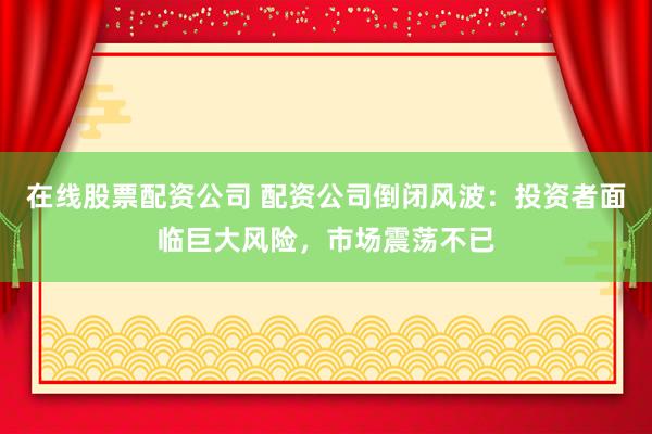 在线股票配资公司 配资公司倒闭风波：投资者面临巨大风险，市场震荡不已