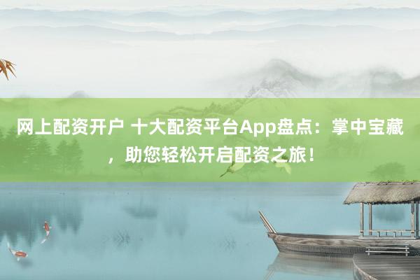 网上配资开户 十大配资平台App盘点：掌中宝藏，助您轻松开启配资之旅！