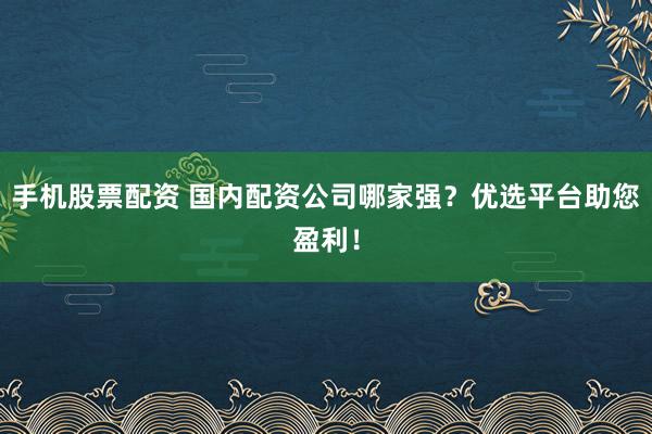 手机股票配资 国内配资公司哪家强？优选平台助您盈利！