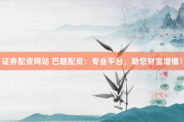证券配资网站 巴题配资：专业平台，助您财富增值！