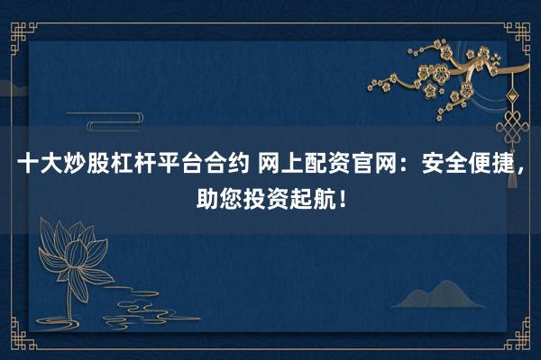 十大炒股杠杆平台合约 网上配资官网:安全便捷,助您投资起航!