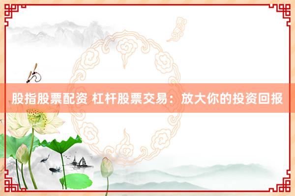股指股票配资 杠杆股票交易：放大你的投资回报
