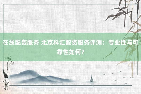 在线配资服务 北京科汇配资服务评测：专业性与可靠性如何？