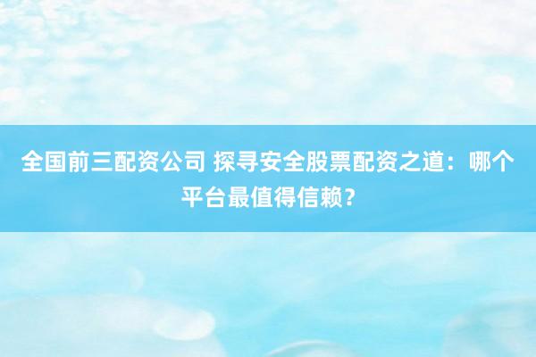 全国前三配资公司 探寻安全股票配资之道:哪个平台最值得信赖?