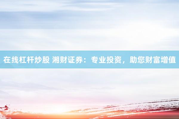 在线杠杆炒股 湘财证券：专业投资，助您财富增值