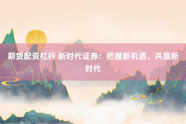 期货配资杠杆 新时代证券：把握新机遇，共赢新时代